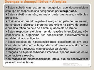 Doenças e desequilíbrios - Alergias
Cláudia Barros Moreira
2020/2021 Biologia 12º ano 89
Estas substâncias estranhas, antigénios, que desencadeiam
este tipo de respostas são designadas por alergénicos.
Estas substâncias são, na maior parte das vezes, moléculas
proteicas.
Curiosidade: quando alguém é alérgico ao pelo de um animal,
na verdade é alérgico à proteína que existe na saliva do animal
e que fica retida no pelo do animal quando ele se lambe.
Estas respostas alérgicas, sendo reações imunológicas, são
específicas. O organismo fica sensibilizado exclusivamente a
um determinado antigénio.
Estas reações de hipersensibilidade classificam-se em dois
tipos, de acordo com o tempo decorrido ente o contato com o
alergénico e a resposta macroscópica da alergia:
reações de hipersensibilidade imediata, apenas minutos entre
o contacto e a reação;
as reações de hipersensibilidade tardia, que só desenvolvem
passado muitas horas.
 