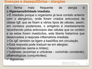 Doenças e desequilíbrios - Alergias
Cláudia Barros Moreira
2020/2021 Biologia 12º ano 90
A forma mais frequente de alergia é
a Hipersensibilidade imediata.
É imediata porque o organismo já teve contato anterior
com o alergénico, onde foram criados anticorpos da
classe IgE que se fixam a vários tipos de células, assim,
em contatos posteriores, o antigénio é imediatamente
reconhecido pelos anticorpos das células que os contém
e se estas forem mastócitos, este liberta histamina que
desencadeia a resposta inflamatória imediata.
Os IgE também se ligam a basófilos em circulação.
Esta resposta pode traduzir-se em alergias:
respiratórias (asma e rinites);
cutâneas (eczemas e urticárias - comichão constante);
oftalmológicas (conjuntivites);
 digestivas.
 