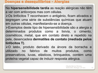 Doenças e desequilíbrios - Alergias
Cláudia Barros Moreira
2020/2021 Biologia 12º ano 91
Na hipersensibilidade tardia as reação alérgicas não têm
a ver com anticorpos mas com células.
Os linfócitos T reconhecem o antigénio, ficam ativados e
segregam uma série de substâncias químicas que atuam
em outras células, manifestando-se a doença.
Exemplos deste tipo de hipersensibilidade são a alergia a
determinados produtos como a lixivia, o cimento,
cosméticos, metal, que em contato direto e repetido na
pele, desencadeia dermatites de contato (mediada pelos
linfócitos T).
O latéx, produto derivado da árvore da borracha e
utilizado no fabrico de muitos produtos, como
preservativos, luvas, elásticos, brinquedos, contém uma
proteína vegetal capaz de induzir resposta alérgica.
 