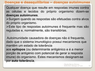 Doenças e desequilíbrios – doenças autoimunes
Cláudia Barros Moreira
2020/2021 Biologia 12º ano 93
Qualquer doença que resulte em respostas imunes contra
as células e tecidos do próprio organismo dizem-se
doenças autoimunes.
Surgem quando as respostas são efetuadas contra alvos
do próprio organismo.
Este tipo de respostas autoimunes é frequente mas são
reguladas e, normalmente, são transitórias.
Autoimunidade causadora de doenças não é frequente,
dado que o sistema imunológico possui mecanismos que
mantêm um estado de tolerância
aos epítopos (ou determinante antigénico e é a menor
porção de antigénio com potencial de gerar a resposta
imune) do organismo. Estes mecanismos designam-se
por auto tolerância.
 