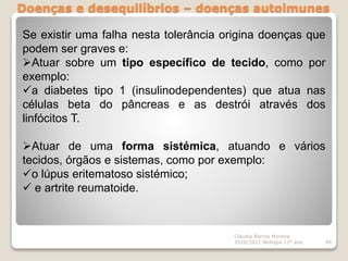 Doenças e desequilíbrios – doenças autoimunes
Cláudia Barros Moreira
2020/2021 Biologia 12º ano 94
Se existir uma falha nesta tolerância origina doenças que
podem ser graves e:
Atuar sobre um tipo específico de tecido, como por
exemplo:
a diabetes tipo 1 (insulinodependentes) que atua nas
células beta do pâncreas e as destrói através dos
linfócitos T.
Atuar de uma forma sistémica, atuando e vários
tecidos, órgãos e sistemas, como por exemplo:
o lúpus eritematoso sistémico;
 e artrite reumatoide.
 