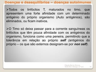 Doenças e desequilíbrios – doenças autoimunes
Cláudia Barros Moreira
2020/2021 Biologia 12º ano 95
Todos os linfócitos T, maturados no timo, que
apresentem uma forte afinidade com um determinado
antigénio do próprio organismo (Auto antigénios), são
eliminados, ou ficam inativos.
O Timo só deixa passar para a corrente sanguíneas os
linfócitos que têm pouca afinidade com os antigénios do
organismo, funciona como uma peneira, permitindo que a
tolerância em relação ao próprio self (antigénios do
próprio – os que são externos designam-se por non self).
 