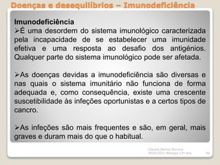 Doenças e desequilíbrios – Imunodeficiência
Cláudia Barros Moreira
2020/2021 Biologia 12º ano 96
Imunodeficiência
É uma desordem do sistema imunológico caracterizada
pela incapacidade de se estabelecer uma imunidade
efetiva e uma resposta ao desafio dos antigénios.
Qualquer parte do sistema imunológico pode ser afetada.
As doenças devidas a imunodeficiência são diversas e
nas quais o sistema imunitário não funciona de forma
adequada e, como consequência, existe uma crescente
suscetibilidade às infeções oportunistas e a certos tipos de
cancro.
As infeções são mais frequentes e são, em geral, mais
graves e duram mais do que o habitual.
 