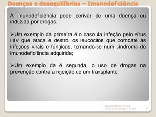Doenças e desequilíbrios – Imunodeficiência
Cláudia Barros Moreira
2020/2021 Biologia 12º ano 97
A imunodeficiência pode derivar de uma doença ou
induzida por drogas.
Um exemplo da primeira é o caso da infeção pelo vírus
HIV que ataca e destrói os leucócitos que combate as
infeções virais e fúngicas, tornando-se num síndroma de
imunodeficiência adquirida;
Um exemplo da é segunda, o uso de drogas na
prevenção contra a rejeição de um transplante.
 