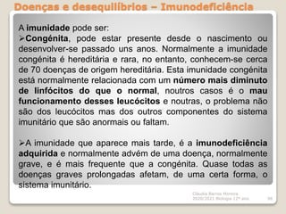 Doenças e desequilíbrios – Imunodeficiência
Cláudia Barros Moreira
2020/2021 Biologia 12º ano 98
A imunidade pode ser:
Congénita, pode estar presente desde o nascimento ou
desenvolver-se passado uns anos. Normalmente a imunidade
congénita é hereditária e rara, no entanto, conhecem-se cerca
de 70 doenças de origem hereditária. Esta imunidade congénita
está normalmente relacionada com um número mais diminuto
de linfócitos do que o normal, noutros casos é o mau
funcionamento desses leucócitos e noutras, o problema não
são dos leucócitos mas dos outros componentes do sistema
imunitário que são anormais ou faltam.
A imunidade que aparece mais tarde, é a imunodeficiência
adquirida e normalmente advém de uma doença, normalmente
grave, e é mais frequente que a congénita. Quase todas as
doenças graves prolongadas afetam, de uma certa forma, o
sistema imunitário.
 