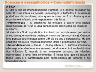 Doenças e desequilíbrios – Imunodeficiência
Cláudia Barros Moreira
2020/2021 Biologia 12º ano 99
A SIDA
O VIH (Vírus da Imunodeficiência Humana) é o agente causador da
sida. O vírus infeta as células (macrófagos e linfócitos T auxiliares)
portadoras de recetores, nos quais o vírus se fixa. Assim que o
organismo é infetado este responde em três fases:
Primoinfeção – O organismo foi infetado e existe uma rápida
disseminação do vírus e uma consequente diminuição de linfócitos T
auxiliares.
Latência - O vírus pode ficar incubado no corpo humano por vários
anos, sem que manifeste quaisquer sintomas (assintomática). Quando
uma pessoa está infetada com o VIH diz-se que é seropositiva. Há um
equilíbrio em que a resposta imunitária limita a proliferação do vírus.
Imunodeficiência – Dá-se o desequilíbrio e o sistema imunitário
não responde, dando-se um aumento do vírus e a diminuição drástica
dos linfócitos T, levando à um crescente aumento de infeções
oportunistas, é uma fase sintomática. É nesta fase que se utiliza o
termo SIDA e é caraterizada pelo aparecimento de tumores e de
imunodeficiência.
 