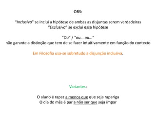 OBS: 
“Inclusiva” se inclui a hipótese de ambas as disjuntas serem verdadeiras 
“Exclusiva” se exclui essa hipótese 
“Ou” / “ou... ou...” 
não garante a distinção que tem de se fazer intuitivamente em função do contexto 
Em Filosofia usa-se sobretudo a disjunção inclusiva. 
Variantes: 
O aluno é rapaz a menos que que seja rapariga 
O dia do mês é par a não ser que seja ímpar 
 