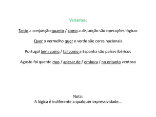 Variantes: 
Tanto a conjunção quanto / como a disjunção são operações lógicas 
Quer o vermelho quer o verde são cores nacionais 
Portugal bem como / tal como a Espanha são países ibéricos 
Agosto foi quente mas / apesar de / embora / no entanto ventoso 
Nota: 
A lógica é indiferente a qualquer expressividade... 
 