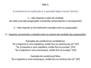 OBS 3: 
A condicional ou implicação é a operação lógica menos intuitiva 
1 – não importa o valor de verdade 
de cada uma das proposições envolvidas (antecedente e consequente) 
2 – não importa se há realmente conexão entre as proposições 
3 – importa unicamente a relação entre os valores de verdade das proposições 
Exemplos de condicionais verdadeiras: 
“Se a Espanha é uma república, então fica na américa do sul” (FF) 
“Se a Espanha é uma república, então fica na europa” (FV) 
“Se a Espanha é uma monarquia, então fica na europa” (VV) 
Exemplo de condicional falsa 
“Se a Espanha é uma monarquia, então fica na américa do sul” (VF) 
 