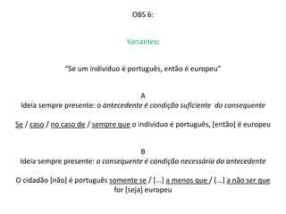 OBS 6: 
Variantes: 
“Se um individuo é português, então é europeu” 
A 
Ideia sempre presente: o antecedente é condição suficiente do consequente 
Se / caso / no caso de / sempre que o individuo é português, [então] é europeu 
B 
Ideia sempre presente: o consequente é condição necessária do antecedente 
O cidadão [não] é português somente se / [...] a menos que / [...] a não ser que 
for [seja] europeu 
 