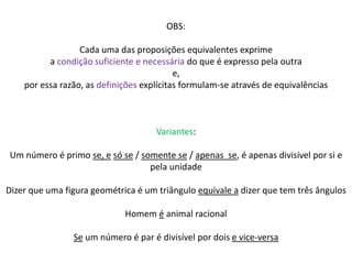 OBS: 
Cada uma das proposições equivalentes exprime 
a condição suficiente e necessária do que é expresso pela outra 
e, 
por essa razão, as definições explícitas formulam-se através de equivalências 
Variantes: 
Um número é primo se, e só se / somente se / apenas se, é apenas divisível por si e 
pela unidade 
Dizer que uma figura geométrica é um triângulo equivale a dizer que tem três ângulos 
Homem é animal racional 
Se um número é par é divisível por dois e vice-versa 
 