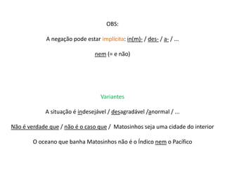 OBS: 
A negação pode estar implícita: in(m)- / des- / a- / ... 
nem (= e não) 
Variantes 
A situação é indesejável / desagradável /anormal / ... 
Não é verdade que / não é o caso que / Matosinhos seja uma cidade do interior 
O oceano que banha Matosinhos não é o Índico nem o Pacífico 
 