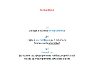 Formalização 
1.º 
Colocar a frase na forma canónica 
2.º 
Fazer a interpretação ou o dicionário 
(sempre pela afirmativa) 
3.º 
Formalizar 
(substituir cada frase por uma variável proposicional 
e cada operador por uma constante lógica) 
 