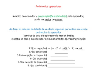 Âmbito dos operadores 
Âmbito do operador = proposição(ões) afetada(s) pelo operador; 
pode ser maior ou menor 
Ao fazer as colunas da tabela de verdade segue-se por ordem crescente 
de âmbito do operador 
(começa-se pela do operador de menor âmbito 
e acaba-se com a do operador de maior âmbito: operador principal) 
1.º (das negações)  [ (P ∧ Q) ∨ R]  S 
2.º (da conjunção) 
3.º (da negação da conjunção) 
4.º (da disjunção) 
5.º (da negação da disjunção) 
6.º (da condicional) 
 