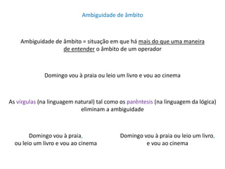 Ambiguidade de âmbito 
Ambiguidade de âmbito = situação em que há mais do que uma maneira 
de entender o âmbito de um operador 
Domingo vou à praia ou leio um livro e vou ao cinema 
As vírgulas (na linguagem natural) tal como os parêntesis (na linguagem da lógica) 
eliminam a ambiguidade 
Domingo vou à praia, 
ou leio um livro e vou ao cinema 
Domingo vou à praia ou leio um livro, 
e vou ao cinema 
 