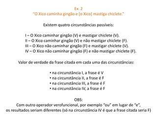 Ex. 2 
“O Xico caminha gingão e [o Xico] mastiga chiclete.” 
Existem quatro circunstâncias possíveis: 
I – O Xico caminhar gingão (V) e mastigar chiclete (V). 
II – O Xico caminhar gingão (V) e não mastigar chiclete (F). 
III – O Xico não caminhar gingão (F) e mastigar chiclete (V). 
IV – O Xico não caminhar gingão (F) e não mastigar chiclete (F). 
Valor de verdade da frase citada em cada uma das circunstâncias: 
• na circunstância I, a frase é V 
• na circunstância II, a frase é F 
• na circunstância III, a frase é F 
• na circunstância IV, a frase é F 
OBS: 
Com outro operador verofuncional, por exemplo “ou” em lugar de “e”, 
os resultados seriam diferentes (só na circunstância IV é que a frase citada seria F) 
 