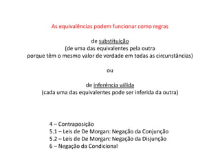 As equivalências podem funcionar como regras 
de substituição 
(de uma das equivalentes pela outra 
porque têm o mesmo valor de verdade em todas as circunstâncias) 
ou 
de inferência válida 
(cada uma das equivalentes pode ser inferida da outra) 
4 – Contraposição 
5.1 – Leis de De Morgan: Negação da Conjunção 
5.2 – Leis de De Morgan: Negação da Disjunção 
6 – Negação da Condicional 
 