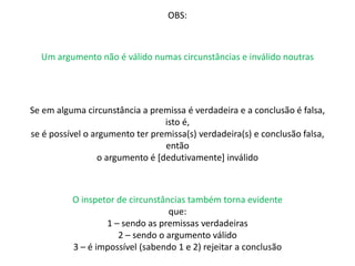 OBS: 
Um argumento não é válido numas circunstâncias e inválido noutras 
Se em alguma circunstância a premissa é verdadeira e a conclusão é falsa, 
isto é, 
se é possível o argumento ter premissa(s) verdadeira(s) e conclusão falsa, 
então 
o argumento é [dedutivamente] inválido 
O inspetor de circunstâncias também torna evidente 
que: 
1 – sendo as premissas verdadeiras 
2 – sendo o argumento válido 
3 – é impossível (sabendo 1 e 2) rejeitar a conclusão 
 