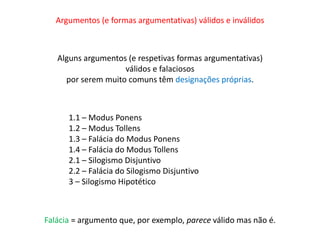 Argumentos (e formas argumentativas) válidos e inválidos 
Alguns argumentos (e respetivas formas argumentativas) 
válidos e falaciosos 
por serem muito comuns têm designações próprias. 
1.1 – Modus Ponens 
1.2 – Modus Tollens 
1.3 – Falácia do Modus Ponens 
1.4 – Falácia do Modus Tollens 
2.1 – Silogismo Disjuntivo 
2.2 – Falácia do Silogismo Disjuntivo 
3 – Silogismo Hipotético 
Falácia = argumento que, por exemplo, parece válido mas não é. 
 