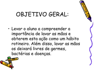 OBJETIVO GERAL:
• Levar o aluno a compreender a
importância de lavar as mãos e
obterem esta ação como um hábito
rotineiro. Além disso, lavar as mãos
os deixará livres de germes,
bactérias e doenças.
 