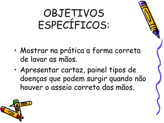 OBJETIVOS
ESPECÍFICOS:
• Mostrar na prática a forma correta
de lavar as mãos.
• Apresentar cartaz, painel tipos de
doenças que podem surgir quando não
houver o asseio correto das mãos.
 