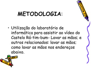 METODOLOGIA:
• Utilização do laboratório de
informática para assistir ao vídeo do
Castelo Rá-tim-bum- Lavar as mãos; e
outros relacionados: lavar as mãos;
como lavar as mãos nos endereços
abaixo.
 