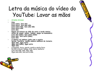 Letra da música do vídeo do
YouTube: Lavar as mãos
• Arnaldo Antunes
• Uma
Lava outra, lava uma
Lava outra, lava uma mão
Lava outra mão, lava uma mão
Lava outra mão
Lava uma
• Depois de brincar no chão de areia a tarde inteira
Antes de comer, beber, lamber, pegar na mamadeira
Lava uma (mão), lava outra (mão)
Lava uma, lava outra (mão)
Lava uma
• A doença vai embora junto com a sujeira
Verme, bactéria, mando embora embaixo da torneira
Água uma, água outra
Água uma (mão), água outra
Água uma
• A segunda, terça, quarta, quinta e sexta-feira
Na beira da pia, tanque, bica, bacia, banheira
Lava uma mão, mão, mão, mão
Água uma mão, lava outra mão
 