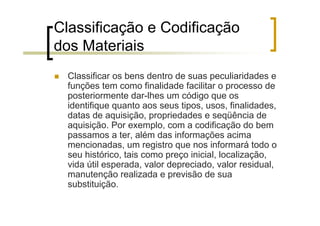 Classificação e Codificação
dos Materiais
  Classificar os bens dentro de suas peculiaridades e
  funções tem como finalidade facilitar o processo de
  posteriormente dar-lhes um código que os
  identifique quanto aos seus tipos, usos, finalidades,
  datas de aquisição, propriedades e seqüência de
  aquisição. Por exemplo, com a codificação do bem
  passamos a ter, além das informações acima
  mencionadas, um registro que nos informará todo o
  seu histórico, tais como preço inicial, localização,
  vida útil esperada, valor depreciado, valor residual,
  manutenção realizada e previsão de sua
  substituição.
 