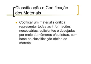 Classificação e Codificação
dos Materiais

  Codificar um material significa
  representar todas as informações
  necessárias, suficientes e desejadas
  por meio de números e/ou letras, com
  base na classificação obtida do
  material
 