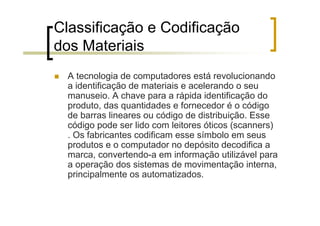 Classificação e Codificação
dos Materiais
  A tecnologia de computadores está revolucionando
  a identificação de materiais e acelerando o seu
  manuseio. A chave para a rápida identificação do
  produto, das quantidades e fornecedor é o código
  de barras lineares ou código de distribuição. Esse
  código pode ser lido com leitores óticos (scanners)
  . Os fabricantes codificam esse símbolo em seus
  produtos e o computador no depósito decodifica a
  marca, convertendo-a em informação utilizável para
  a operação dos sistemas de movimentação interna,
  principalmente os automatizados.
 