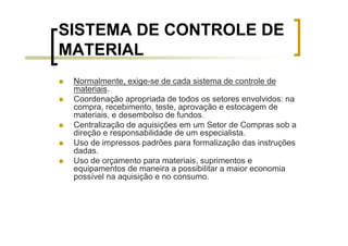 SISTEMA DE CONTROLE DE
MATERIAL
 Normalmente, exige-se de cada sistema de controle de
 materiais.
 Coordenação apropriada de todos os setores envolvidos: na
 compra, recebimento, teste, aprovação e estocagem de
 materiais, e desembolso de fundos.
 Centralização de aquisições em um Setor de Compras sob a
 direção e responsabilidade de um especialista.
 Uso de impressos padrões para formalização das instruções
 dadas.
 Uso de orçamento para materiais, suprimentos e
 equipamentos de maneira a possibilitar a maior economia
 possível na aquisição e no consumo.
 