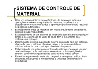 SISTEMA DE CONTROLE DE
 MATERIAL
Criar um sistema interno de conferência, de forma que todas as
operações envolvendo aquisição de materiais, suprimentos e
equipamentos sejam verificados e aprovados por um número razoável
de pessoas autorizadas.
Estocagem de todos os materiais em locais previamente designados,
sujeitos à supervisão direta.
Estabelecimento de um sistema de inventário possibilitando a qualquer
tempo à determinação do valor de cada item e o montante dos
materiais em estoque.
Determinação de uma quantidade mínima para cada item em estoque,
abaixo da qual o estoque não deve baixar e de uma quantidade
máxima acima da qual o estoque não deve ultrapassar.
Elaboração de um sistema de controle de estoque – “entrega –saída”,
de maneira que os fornecimentos se realizem sob requisição dos
setores, conforme as quantidades pedidas e no tempo devido.
Relatórios regulares de materiais comprados entreguem saldos, itens
obsoletos, devoluções a fornecedores e unidades deterioradas e
defeituosas
 