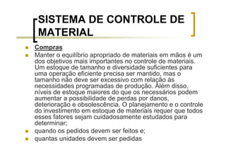 SISTEMA DE CONTROLE DE
 MATERIAL
Compras
Manter o equilíbrio apropriado de materiais em mãos é um
dos objetivos mais importantes no controle de materiais.
Um estoque de tamanho e diversidade suficientes para
uma operação eficiente precisa ser mantido, mas o
tamanho não deve ser excessivo com relação às
necessidades programadas de produção. Além disso,
níveis de estoque maiores do que os necessários podem
aumentar a possibilidade de perdas por danos,
deterioração e obsolescência. O planejamento e o controle
do investimento em estoque de materiais requer que todos
esses fatores sejam cuidadosamente estudados para
determinar;
quando os pedidos devem ser feitos e;
quantas unidades devem ser pedidas
 