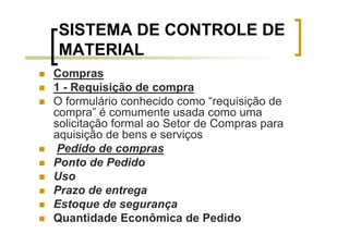 SISTEMA DE CONTROLE DE
MATERIAL
Compras
1 - Requisição de compra
O formulário conhecido como “requisição de
compra” é comumente usada como uma
solicitação formal ao Setor de Compras para
aquisição de bens e serviços
 Pedido de compras
Ponto de Pedido
Uso
Prazo de entrega
Estoque de segurança
Quantidade Econômica de Pedido
 