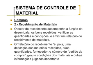 SISTEMA DE CONTROLE DE
 MATERIAL
Compras
2 - Recebimento de Materiais
O setor de recebimento desempenha a função de
desembalar os bens recebidos, verificar as
quantidades e condições, e emitir um relatório de
recebimento de materiais.
O “relatório do recebimento ”é, pois, uma
descrição dos materiais recebidos, suas
quantidades, fornecedor, o número de “pedido de
compra”, grau e condições dos materiais e outras
informações julgadas importante
 