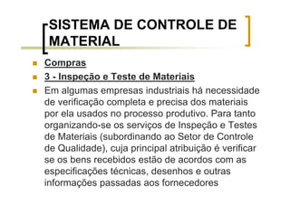 SISTEMA DE CONTROLE DE
 MATERIAL
Compras
3 - Inspeção e Teste de Materiais
Em algumas empresas industriais há necessidade
de verificação completa e precisa dos materiais
por ela usados no processo produtivo. Para tanto
organizando-se os serviços de Inspeção e Testes
de Materiais (subordinando ao Setor de Controle
de Qualidade), cuja principal atribuição é verificar
se os bens recebidos estão de acordos com as
especificações técnicas, desenhos e outras
informações passadas aos fornecedores
 