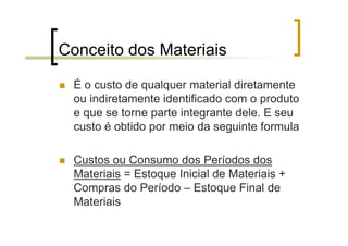 Conceito dos Materiais

 É o custo de qualquer material diretamente
 ou indiretamente identificado com o produto
 e que se torne parte integrante dele. E seu
 custo é obtido por meio da seguinte formula

 Custos ou Consumo dos Períodos dos
 Materiais = Estoque Inicial de Materiais +
 Compras do Período – Estoque Final de
 Materiais
 