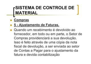 SISTEMA DE CONTROLE DE
MATERIAL
Compras
5 - Ajustamento de Faturas.
Quando um recebimento é devolvido ao
fornecedor, em todo ou em parte, o Setor de
Compras providenciará a sua devolução.
Isso é feito através de uma cópia da nota
fiscal de devolução, a ser enviada ao setor
de Contas a Pagar para o ajustamento da
fatura e devida contabilização
 