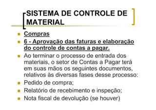 SISTEMA DE CONTROLE DE
MATERIAL
Compras
6 - Aprovação das faturas e elaboração
do controle de contas a pagar.
Ao terminar o processo de entrada dos
materiais, o setor de Contas a Pagar terá
em suas mãos os seguintes documentos,
relativos às diversas fases desse processo:
Pedido de compra;
Relatório de recebimento e inspeção;
Nota fiscal de devolução (se houver)
 