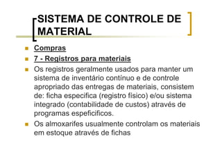 SISTEMA DE CONTROLE DE
 MATERIAL
Compras
7 - Registros para materiais
Os registros geralmente usados para manter um
sistema de inventário contínuo e de controle
apropriado das entregas de materiais, consistem
de: ficha especifica (registro físico) e/ou sistema
integrado (contabilidade de custos) através de
programas espeficificos.
Os almoxarifes usualmente controlam os materiais
em estoque através de fichas
 