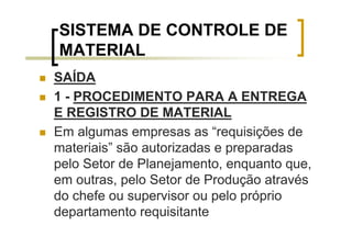 SISTEMA DE CONTROLE DE
MATERIAL
SAÍDA
1 - PROCEDIMENTO PARA A ENTREGA
E REGISTRO DE MATERIAL
Em algumas empresas as “requisições de
materiais” são autorizadas e preparadas
pelo Setor de Planejamento, enquanto que,
em outras, pelo Setor de Produção através
do chefe ou supervisor ou pelo próprio
departamento requisitante
 