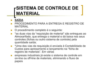 SISTEMA DE CONTROLE DE
 MATERIAL
SAÍDA
PROCEDIMENTO PARA A ENTREGA E REGISTRO DE
MATERIAL
O procedimento completo é o seguinte:
*as duas vias da “requisição de material” são entregues ao
Almoxarifado, que entrega o material e dá baixa nos seus
controles (fichas ou outro sistema de controle) pela
quantidade saída;
*Uma das vias da requisição é enviada à Contabilidade de
Custos para apresamento e lançamento na “ficha de
registro de materiais”. Em várias
empresas industriais já existe o sistema de controle em
on-line ou off-line de materiais, eliminando o fluxo de
papeis
 