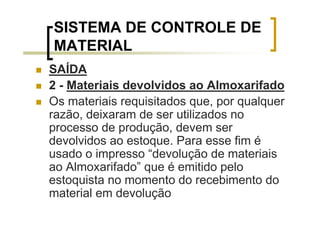 SISTEMA DE CONTROLE DE
MATERIAL
SAÍDA
2 - Materiais devolvidos ao Almoxarifado
Os materiais requisitados que, por qualquer
razão, deixaram de ser utilizados no
processo de produção, devem ser
devolvidos ao estoque. Para esse fim é
usado o impresso “devolução de materiais
ao Almoxarifado” que é emitido pelo
estoquista no momento do recebimento do
material em devolução
 