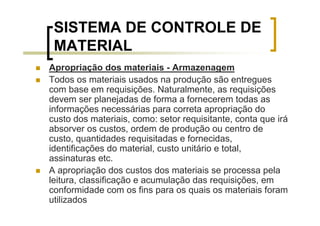 SISTEMA DE CONTROLE DE
 MATERIAL
Apropriação dos materiais - Armazenagem
Todos os materiais usados na produção são entregues
com base em requisições. Naturalmente, as requisições
devem ser planejadas de forma a fornecerem todas as
informações necessárias para correta apropriação do
custo dos materiais, como: setor requisitante, conta que irá
absorver os custos, ordem de produção ou centro de
custo, quantidades requisitadas e fornecidas,
identificações do material, custo unitário e total,
assinaturas etc.
A apropriação dos custos dos materiais se processa pela
leitura, classificação e acumulação das requisições, em
conformidade com os fins para os quais os materiais foram
utilizados
 