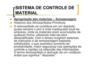 SISTEMA DE CONTROLE DE
MATERIAL
Apropriação dos materiais – Armazenagem
Histórico dos Almoxarifados Primitivos
O almoxarifado se constituía em um depósito,
quase sempre o pior e mais inadequado local da
empresa, onde os materiais eram acumulados de
qualquer forma, utilizando mão-de-obra
desqualificada. Com o tempo surgiram sistemas
de manuseio e de armazenagem bastante
sofisticados, o que acarretou aumento da
produtividade, maior segurança nas operações de
controle e rapidez na obtenção das informações.
O termo Almoxarifado é derivado de um vocábulo
árabe que significa " depositar".
 