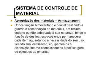SISTEMA DE CONTROLE DE
MATERIAL
Apropriação dos materiais – Armazenagem
Conceituação Almoxarifado é o local destinado à
guarda e conservação de materiais, em recinto
coberto ou não, adequado à sua natureza, tendo a
função de destinar espaços onde permanecerá
cada item aguardando a necessidade do seu uso,
ficando sua localização, equipamentos e
disposição interna acondicionados à política geral
de estoques da empresa
 