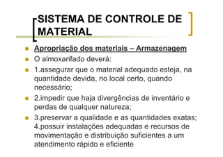 SISTEMA DE CONTROLE DE
MATERIAL
Apropriação dos materiais – Armazenagem
O almoxarifado deverá:
1.assegurar que o material adequado esteja, na
quantidade devida, no local certo, quando
necessário;
2.impedir que haja divergências de inventário e
perdas de qualquer natureza;
3.preservar a qualidade e as quantidades exatas;
4.possuir instalações adequadas e recursos de
movimentação e distribuição suficientes a um
atendimento rápido e eficiente
 