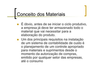 Conceito dos Materiais
 É óbvio, antes de se iniciar o ciclo produtivo,
 a empresa já deve ter armazenado todo o
 material que vai necessitar para a
 elaboração do produto.
 Um dos principais requisitos na instalação
 de um sistema de contabilidade de custo é
 o planejamento de um controle apropriado
 para materiais e suprimentos desde o
 momento da autorização de compras,
 emitido por qualquer setor das empresas,
 até o consumo
 