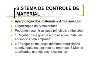 SISTEMA DE CONTROLE DE
MATERIAL
Apropriação dos materiais – Armazenagem
Organização do Almoxarifado
Podemos resumir as suas principais atribuições
1.Receber para guarda e proteção os materiais
adquiridos pela empresa;
2.Entregar os materiais mediante requisições
autorizadas aos usuários da empresa; 3.Manter
atualizados os registros necessários
 