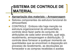 SISTEMA DE CONTROLE DE
MATERIAL
Apropriação dos materiais – Armazenagem
Setores componentes da estrutura funcional do
almoxarifado
CONTROLE : Embora não haja menção na
estrutura organizacional do almoxarifado, o
controle deve fazer parte do conjunto de
atribuições de cada setor envolvido, qual seja,
recebimento, armazenagem e distribuição. O
controle deve fornecer a qualquer momento as
quantidades que se encontram à disposição em
processo de recebimento, as devoluções ao
fornecedor e as compras recebidas e aceitas
 